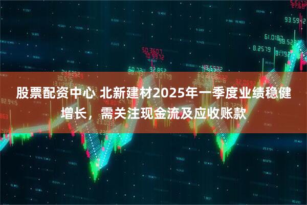 股票配資中心 北新建材2025年一季度業(yè)績(jī)穩(wěn)健增長(zhǎng)，需關(guān)注現(xiàn)金流及應(yīng)收賬款