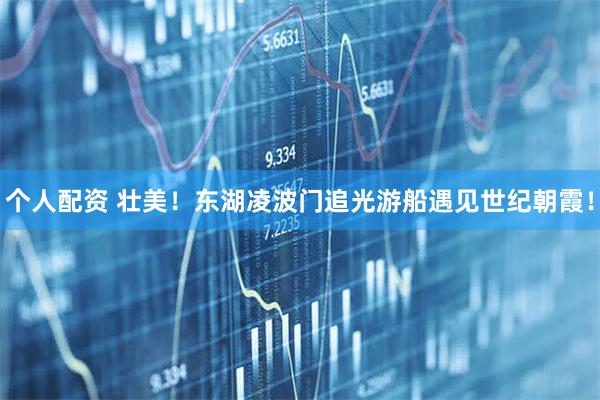 個人配資 壯美！東湖凌波門追光游船遇見世紀(jì)朝霞！