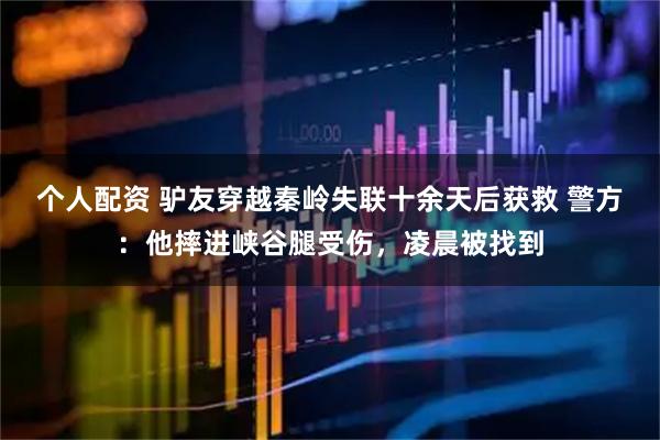 個人配資 驢友穿越秦嶺失聯(lián)十余天后獲救 警方：他摔進(jìn)峽谷腿受傷，凌晨被找到