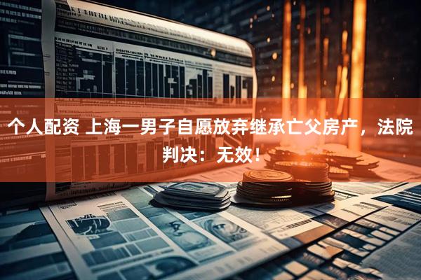 個人配資 上海一男子自愿放棄繼承亡父房產(chǎn)，法院判決：無效！