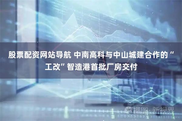 股票配資網(wǎng)站導航 中南高科與中山城建合作的“工改”智造港首批廠房交付