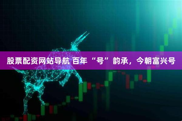 股票配資網(wǎng)站導航 百年 “號” 韻承，今朝富興號